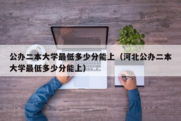 公办二本大学最低多少分能上（河北公办二本大学最低多少分能上）-第1张图片