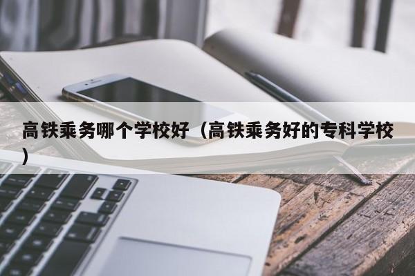 高铁乘务哪个学校好（高铁乘务好的专科学校）-第1张图片