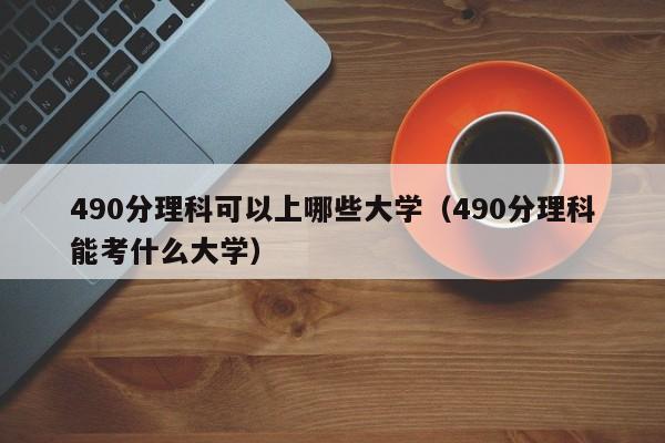 490分理科可以上哪些大学（490分理科能考什么大学）-第1张图片