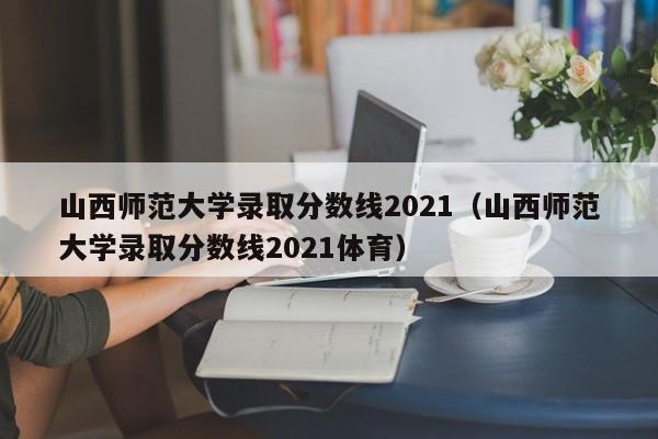 山西师范大学录取分数线2021（山西师范大学录取分数线2021体育）-第1张图片