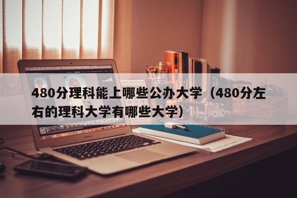 480分理科能上哪些公办大学（480分左右的理科大学有哪些大学）-第1张图片