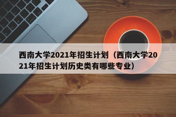 西南大学2021年招生计划（西南大学2021年招生计划历史类有哪些专业）-第1张图片