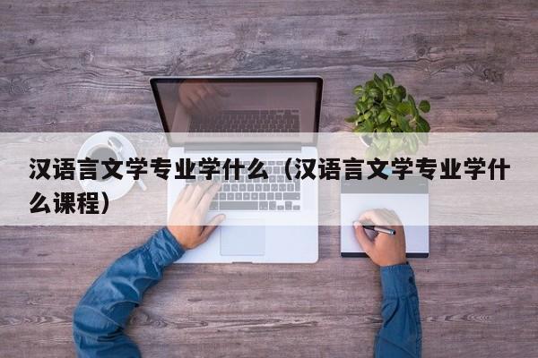 汉语言文学专业学什么（汉语言文学专业学什么课程）-第1张图片