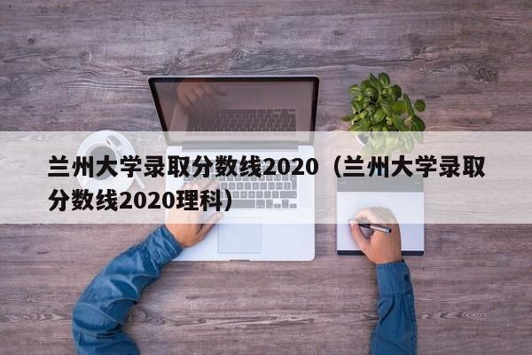 兰州大学录取分数线2020（兰州大学录取分数线2020理科）-第1张图片