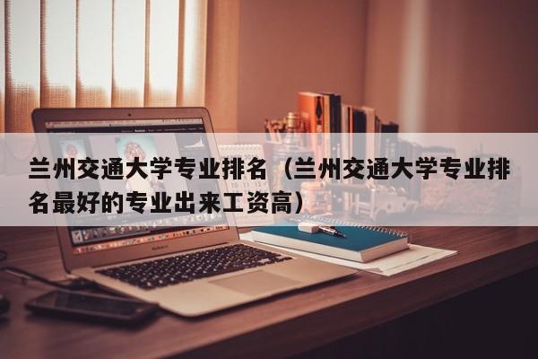 兰州交通大学专业排名（兰州交通大学专业排名最好的专业出来工资高）-第1张图片