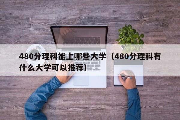 480分理科能上哪些大学（480分理科有什么大学可以推荐）-第1张图片