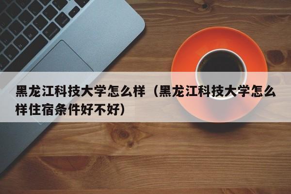 黑龙江科技大学怎么样（黑龙江科技大学怎么样住宿条件好不好）-第1张图片