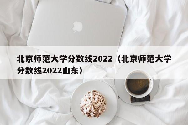 北京师范大学分数线2022（北京师范大学分数线2022山东）-第1张图片