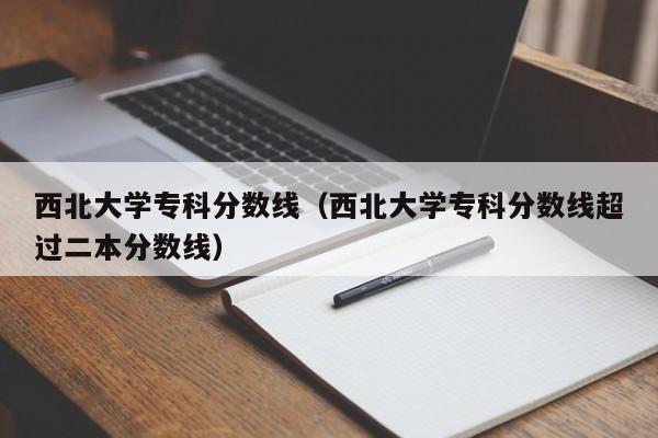 西北大学专科分数线（西北大学专科分数线超过二本分数线）-第1张图片