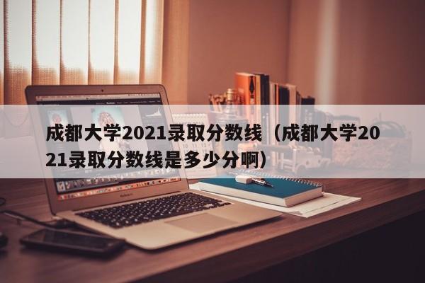 成都大学2021录取分数线（成都大学2021录取分数线是多少分啊）-第1张图片