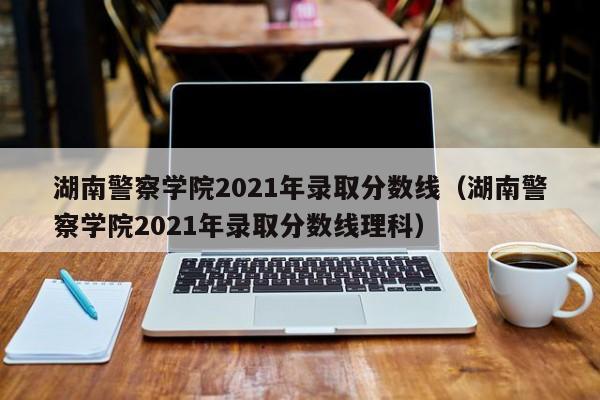 湖南警察学院2021年录取分数线（湖南警察学院2021年录取分数线理科）-第1张图片