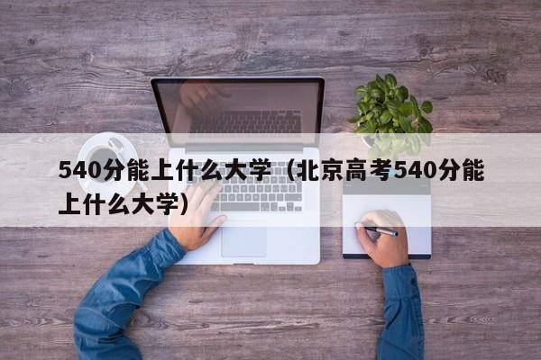 540分能上什么大学（北京高考540分能上什么大学）-第1张图片