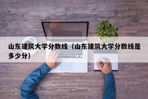 山东建筑大学分数线（山东建筑大学分数线是多少分）-第1张图片