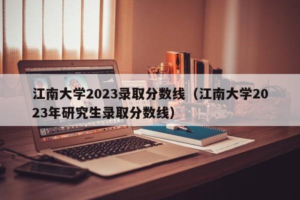 江南大学2023录取分数线（江南大学2023年研究生录取分数线）-第1张图片