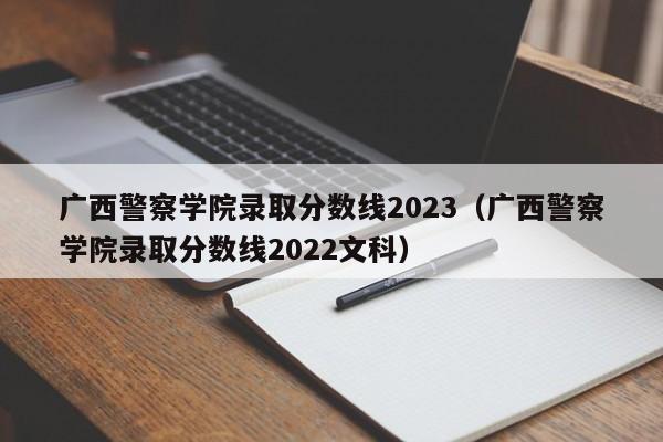 广西警察学院录取分数线2023（广西警察学院录取分数线2022文科）-第1张图片