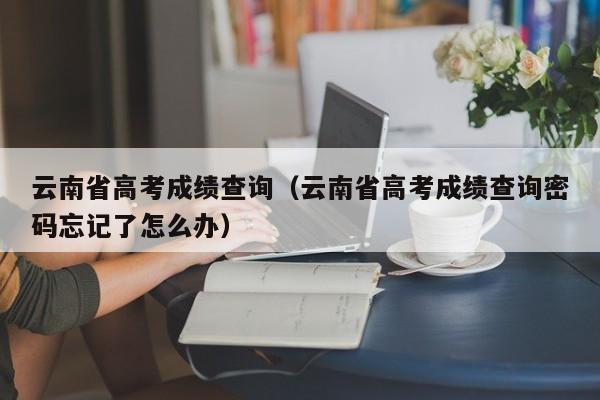 云南省高考成绩查询（云南省高考成绩查询密码忘记了怎么办）-第1张图片