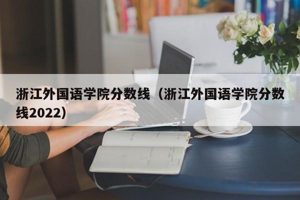 浙江外国语学院分数线（浙江外国语学院分数线2022）-第1张图片