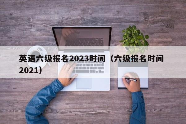 英语六级报名2023时间（六级报名时间 2021）-第1张图片