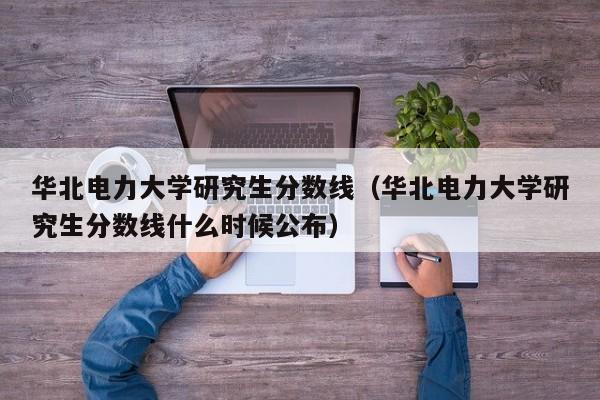 华北电力大学研究生分数线（华北电力大学研究生分数线什么时候公布）-第1张图片