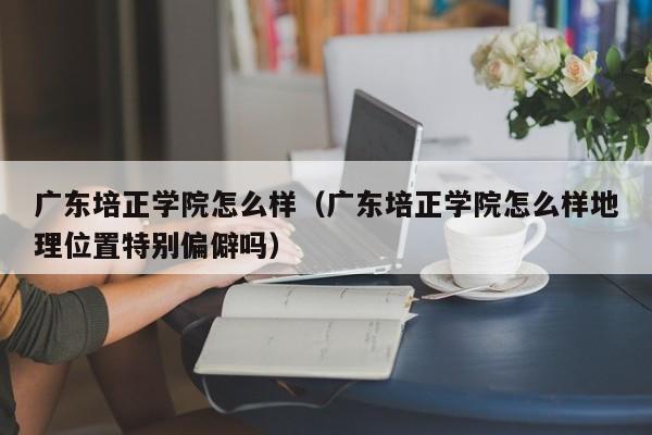 广东培正学院怎么样（广东培正学院怎么样地理位置特别偏僻吗）-第1张图片