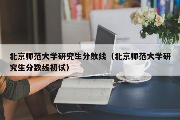 北京师范大学研究生分数线（北京师范大学研究生分数线初试）-第1张图片