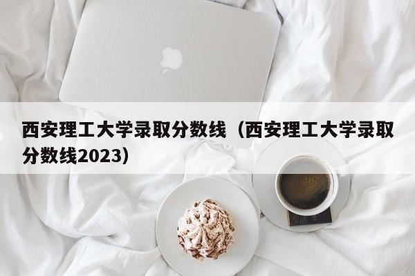 西安理工大学录取分数线（西安理工大学录取分数线2023）-第1张图片