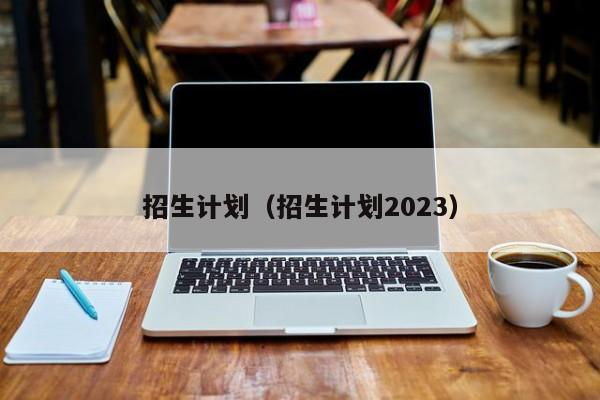 招生计划（招生计划2023）-第1张图片