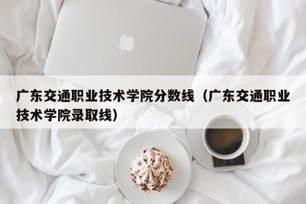 广东交通职业技术学院分数线（广东交通职业技术学院录取线）-第1张图片