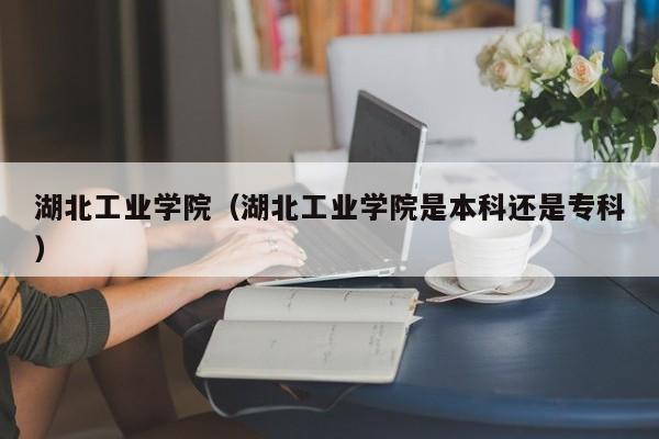 湖北工业学院（湖北工业学院是本科还是专科）-第1张图片