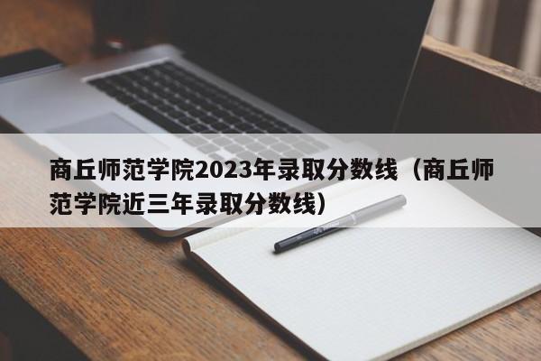 商丘师范学院2023年录取分数线（商丘师范学院近三年录取分数线）-第1张图片