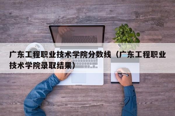 广东工程职业技术学院分数线（广东工程职业技术学院录取结果）-第1张图片