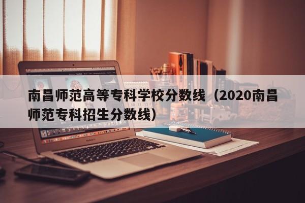 南昌师范高等专科学校分数线（2020南昌师范专科招生分数线）-第1张图片