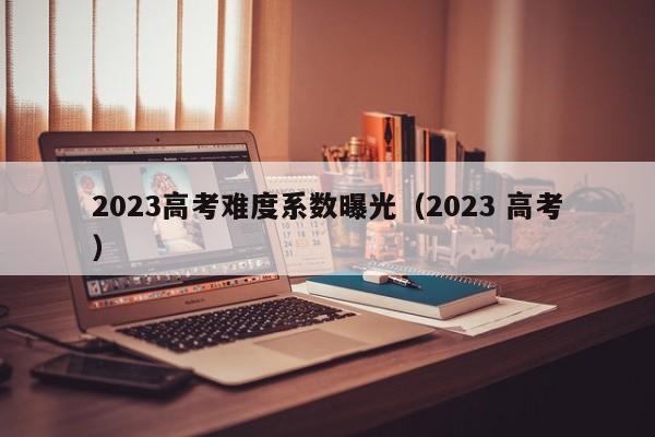 2023高考难度系数曝光（2023 高考）-第1张图片