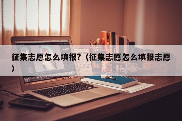 征集志愿怎么填报?（征集志愿怎么填报志愿）-第1张图片