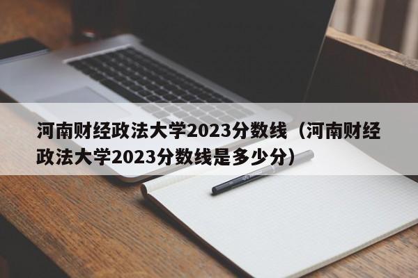 河南财经政法大学2023分数线（河南财经政法大学2023分数线是多少分）-第1张图片