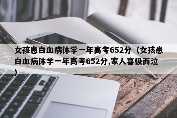 女孩患白血病休学一年高考652分（女孩患白血病休学一年高考652分,家人喜极而泣）-第1张图片