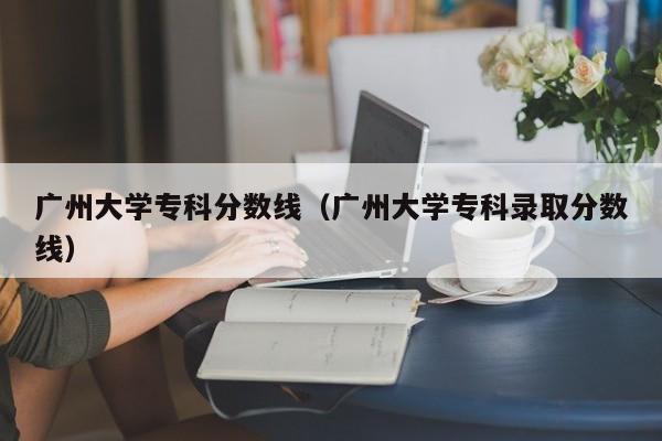 广州大学专科分数线（广州大学专科录取分数线）-第1张图片