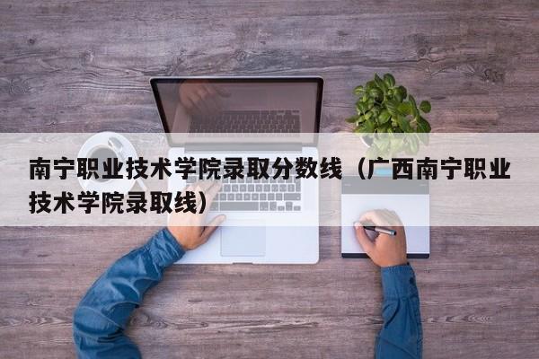 南宁职业技术学院录取分数线（广西南宁职业技术学院录取线）-第1张图片