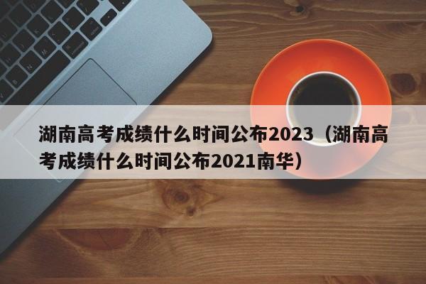 湖南高考成绩什么时间公布2023（湖南高考成绩什么时间公布2021南华）-第1张图片