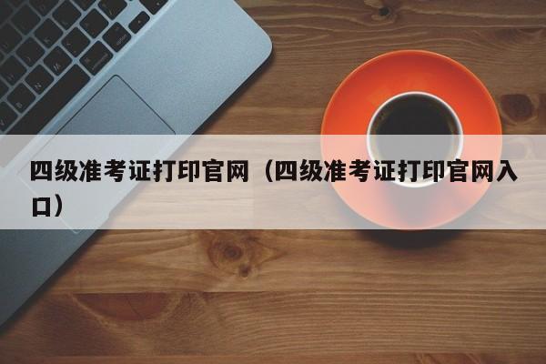 四级准考证打印官网（四级准考证打印官网入口）-第1张图片