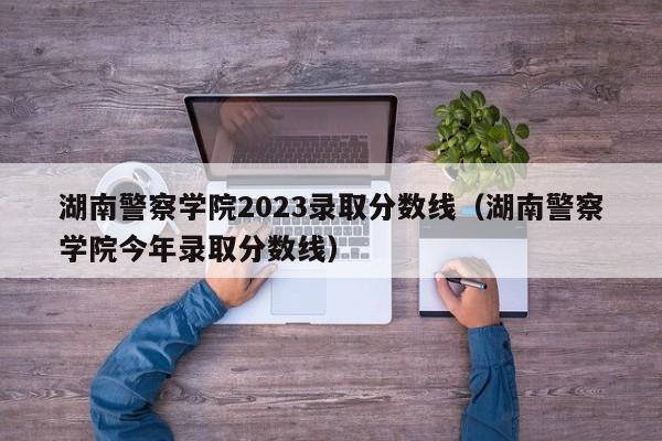 湖南警察学院2023录取分数线（湖南警察学院今年录取分数线）-第1张图片