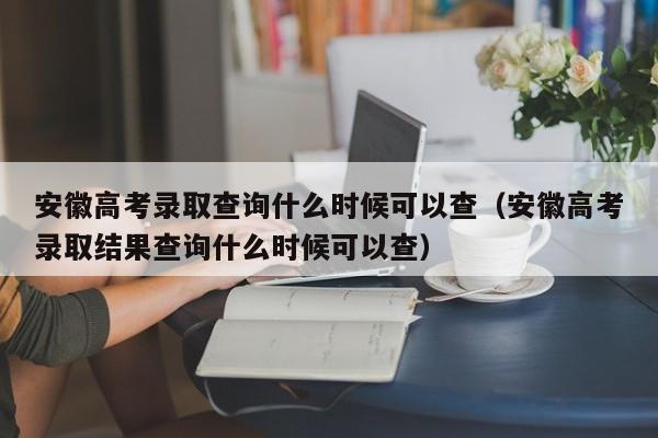 安徽高考录取查询什么时候可以查（安徽高考录取结果查询什么时候可以查）-第1张图片