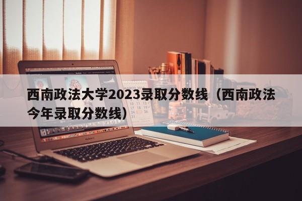 西南政法大学2023录取分数线（西南政法今年录取分数线）-第1张图片