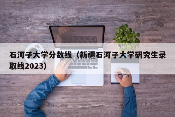 石河子大学分数线（新疆石河子大学研究生录取线2023）-第1张图片