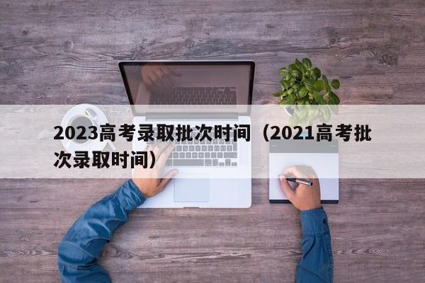 2023高考录取批次时间（2021高考批次录取时间）-第1张图片