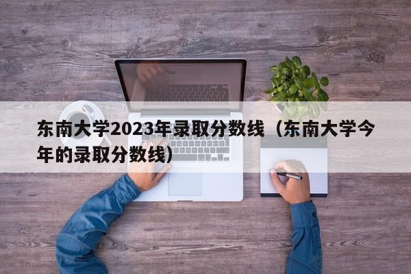 东南大学2023年录取分数线（东南大学今年的录取分数线）-第1张图片