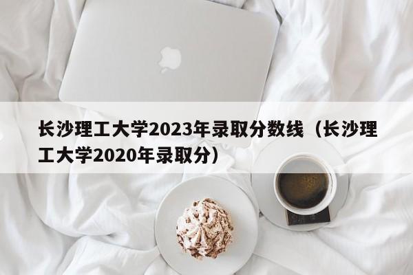 长沙理工大学2023年录取分数线（长沙理工大学2020年录取分）-第1张图片