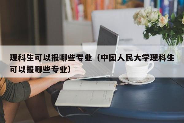 理科生可以报哪些专业（中国人民大学理科生可以报哪些专业）-第1张图片