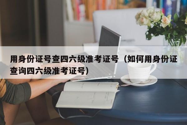 用身份证号查四六级准考证号（如何用身份证查询四六级准考证号）-第1张图片