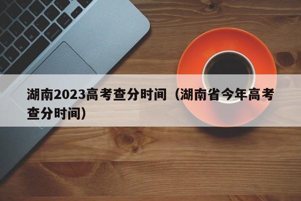 湖南2023高考查分时间（湖南省今年高考查分时间）-第1张图片